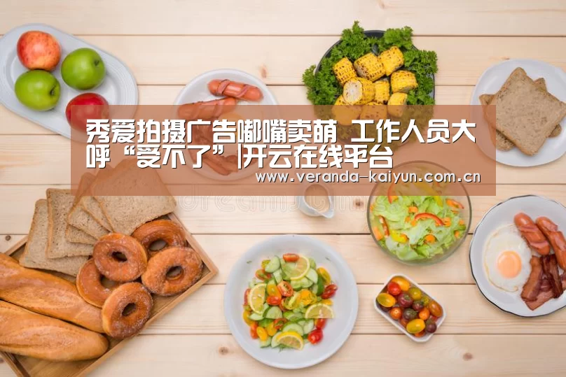 秀爱拍摄广告嘟嘴卖萌 工作人员大呼“受不了”|开云在线平台(图1) 开云网页版